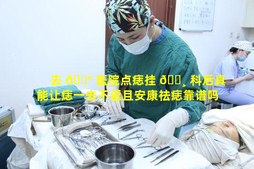 去 💮 医院点痣挂 🌸 科后真能让痣一去不返且安康祛痣靠谱吗